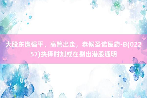 大股东遭强平、高管出走，恭候圣诺医药-B(02257)抉择时刻或在剔出港股通明