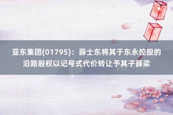 亚东集团(01795)：薛士东将其于东永控股的沿路股权以记号式代价转让予其子薛梁