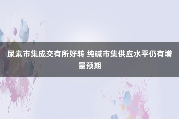 尿素市集成交有所好转 纯碱市集供应水平仍有增量预期