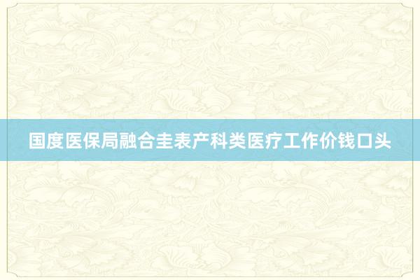 国度医保局融合圭表产科类医疗工作价钱口头