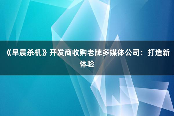 《早晨杀机》开发商收购老牌多媒体公司：打造新体验