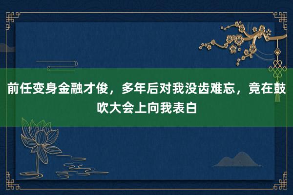 前任变身金融才俊，多年后对我没齿难忘，竟在鼓吹大会上向我表白