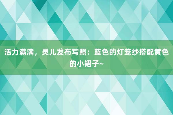 活力满满，灵儿发布写照：蓝色的灯笼纱搭配黄色的小裙子~