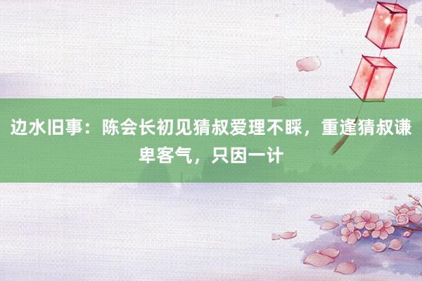 边水旧事：陈会长初见猜叔爱理不睬，重逢猜叔谦卑客气，只因一计