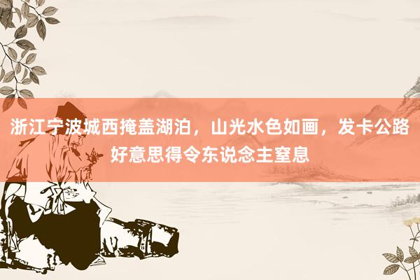 浙江宁波城西掩盖湖泊，山光水色如画，发卡公路好意思得令东说念主窒息