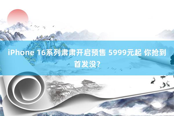 iPhone 16系列肃肃开启预售 5999元起 你抢到首发没？