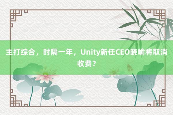 主打综合，时隔一年，Unity新任CEO晓喻将取消收费？