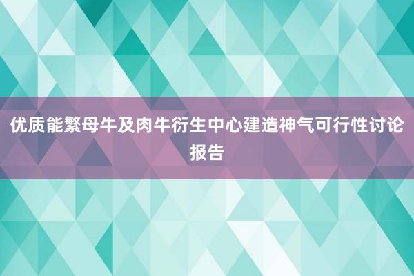 优质能繁母牛及肉牛衍生中心建造神气可行性讨论报告