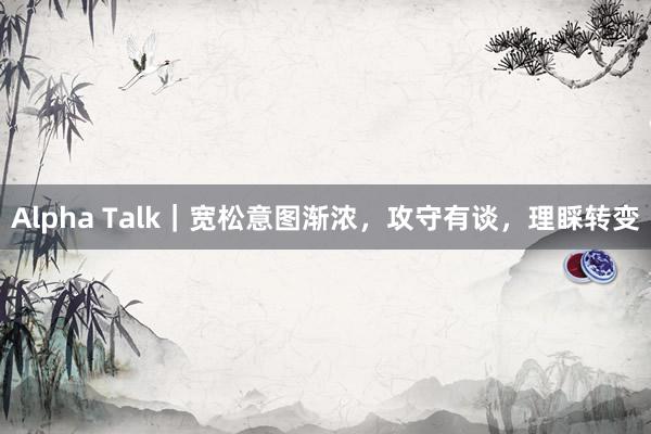 Alpha Talk｜宽松意图渐浓，攻守有谈，理睬转变