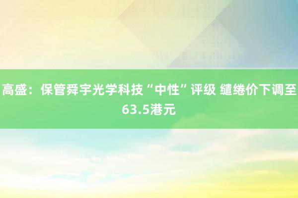 高盛：保管舜宇光学科技“中性”评级 缱绻价下调至63.5港元