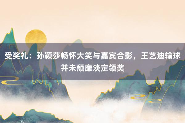 受奖礼：孙颖莎畅怀大笑与嘉宾合影，王艺迪输球并未颓靡淡定领奖