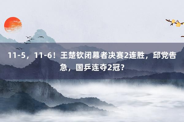 11-5，11-6！王楚钦闭幕者决赛2连胜，邱党告急，国乒连夺2冠？