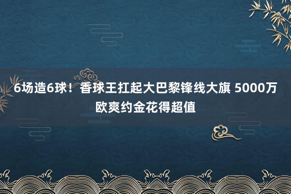 6场造6球！香球王扛起大巴黎锋线大旗 5000万欧爽约金花得超值