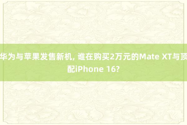 华为与苹果发售新机, 谁在购买2万元的Mate XT与顶配iPhone 16?