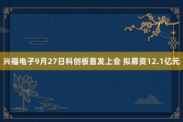 兴福电子9月27日科创板首发上会 拟募资12.1亿元