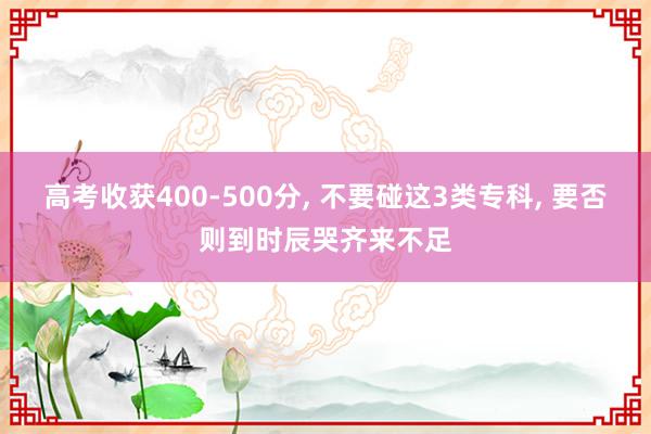 高考收获400-500分, 不要碰这3类专科, 要否则到时辰哭齐来不足