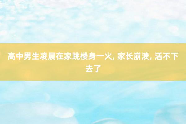 高中男生凌晨在家跳楼身一火, 家长崩溃, 活不下去了