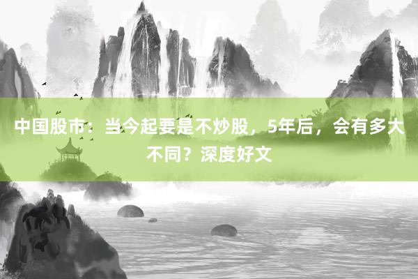 中国股市：当今起要是不炒股，5年后，会有多大不同？深度好文