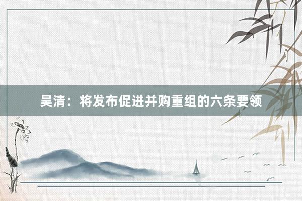 吴清：将发布促进并购重组的六条要领