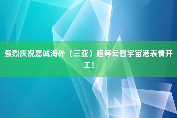 强烈庆祝嘉诚海外（三亚）超等云智宇宙港表情开工！