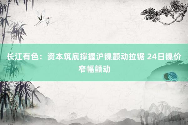 长江有色：资本筑底撑握沪镍颤动拉锯 24日镍价窄幅颤动