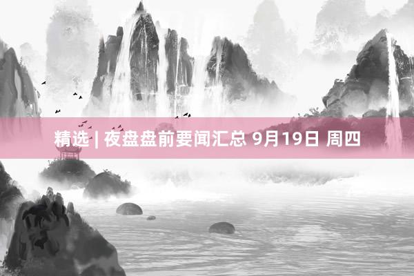 精选 | 夜盘盘前要闻汇总 9月19日 周四