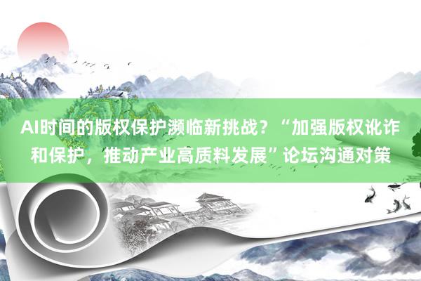 AI时间的版权保护濒临新挑战？“加强版权讹诈和保护，推动产业高质料发展”论坛沟通对策