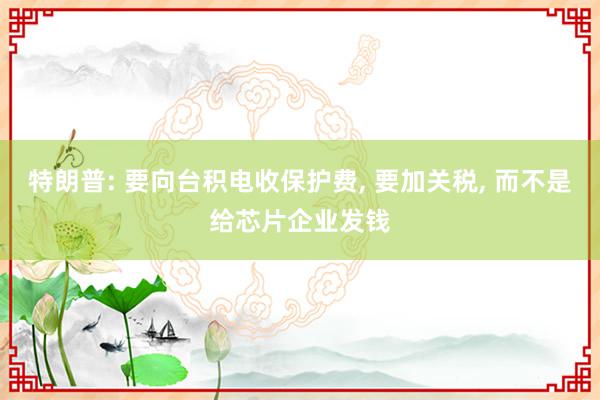 特朗普: 要向台积电收保护费, 要加关税, 而不是给芯片企业发钱