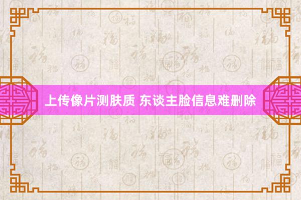 上传像片测肤质 东谈主脸信息难删除