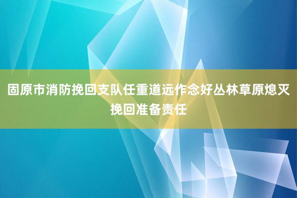 固原市消防挽回支队任重道远作念好丛林草原熄灭挽回准备责任