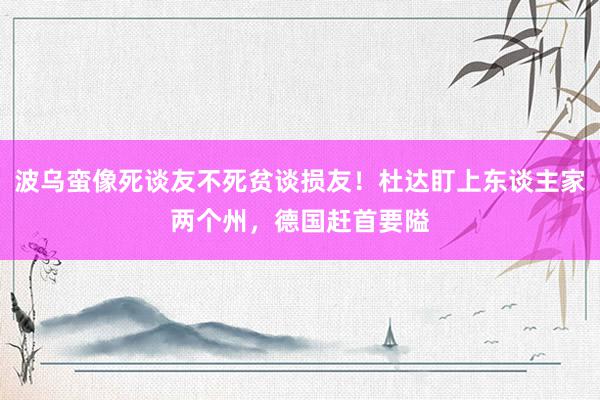 波乌蛮像死谈友不死贫谈损友！杜达盯上东谈主家两个州，德国赶首要隘