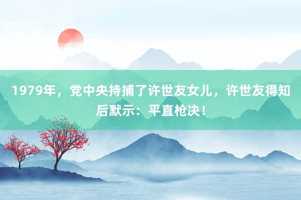 1979年，党中央持捕了许世友女儿，许世友得知后默示：平直枪决！