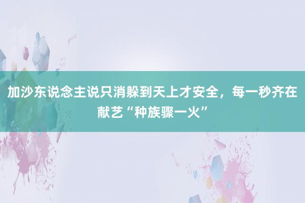 加沙东说念主说只消躲到天上才安全，每一秒齐在献艺“种族骤一火”