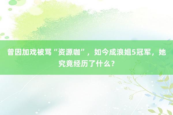 曾因加戏被骂“资源咖”，如今成浪姐5冠军，她究竟经历了什么？