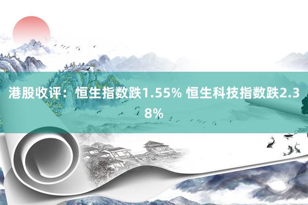 港股收评：恒生指数跌1.55% 恒生科技指数跌2.38%