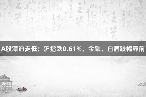 A股漂泊走低：沪指跌0.61%，金融、白酒跌幅靠前