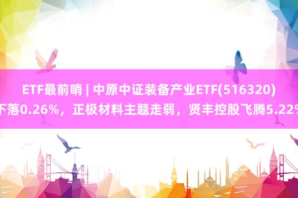 ETF最前哨 | 中原中证装备产业ETF(516320)下落0.26%，正极材料主题走弱，贤丰控股飞腾5.22%