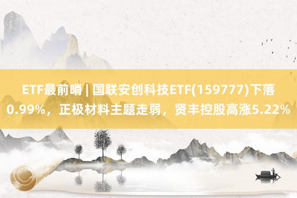 ETF最前哨 | 国联安创科技ETF(159777)下落0.99%，正极材料主题走弱，贤丰控股高涨5.22%