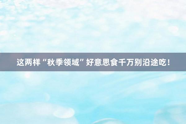 这两样“秋季领域”好意思食千万别沿途吃！