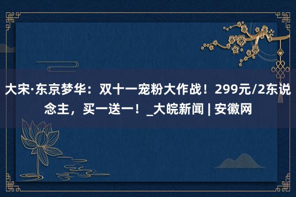 大宋·东京梦华：双十一宠粉大作战！299元/2东说念主，买一送一！_大皖新闻 | 安徽网