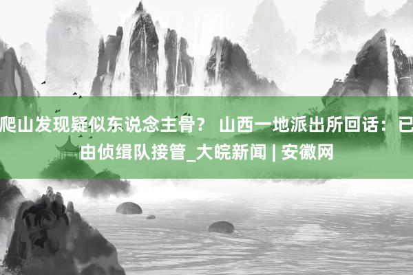 爬山发现疑似东说念主骨？ 山西一地派出所回话：已由侦缉队接管_大皖新闻 | 安徽网