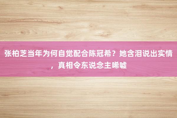 张柏芝当年为何自觉配合陈冠希？她含泪说出实情，真相令东说念主唏嘘