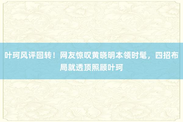 叶珂风评回转！网友惊叹黄晓明本领时髦，四招布局就透顶照顾叶珂