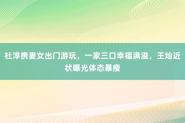 杜淳携妻女出门游玩，一家三口幸福满溢，王灿近状曝光体态暴瘦